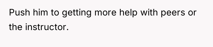 Push him to getting more help with peers or the...