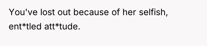 You've lost out because of her selfish, ent*tled att*tude.