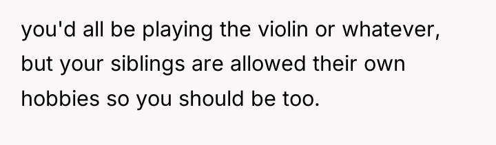 you'd all be playing the violin or whatever, but your...