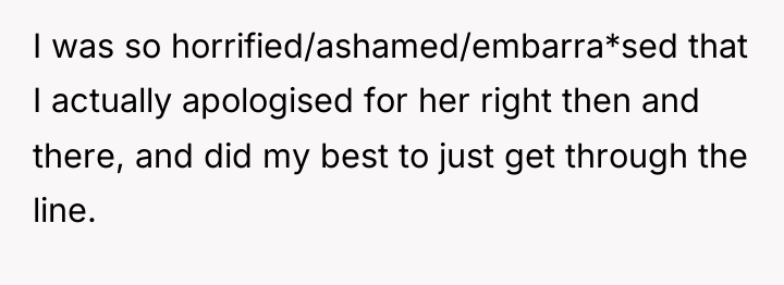 I was so horrified/ashamed/embarra*sed that I actually apologised for her...