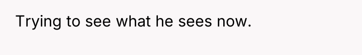 Trying to see what he sees now.