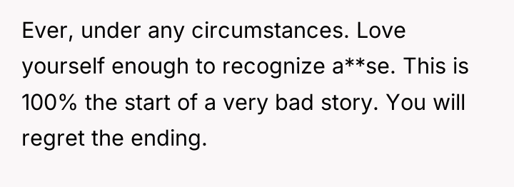 Ever, under any circumstances. Love yourself enough to recognize a**se....