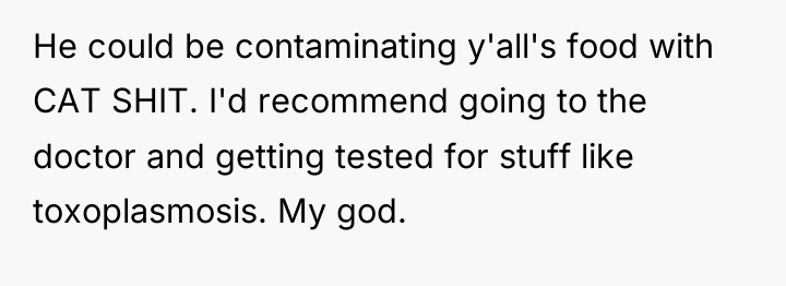He could be contaminating y'all's food with CAT SHIT. I'd...