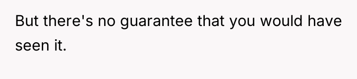 But there's no guarantee that you would have seen it.