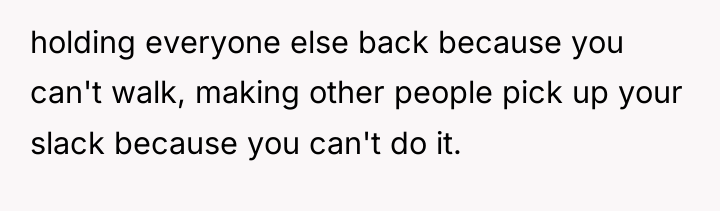 holding everyone else back because you can't walk, making other...