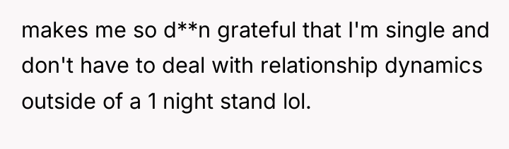 makes me so d**n grateful that I'm single and don't...
