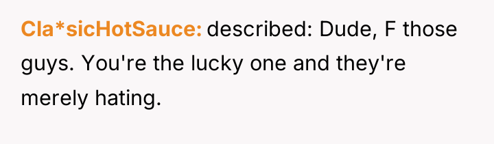 Cla*sicHotSauce described: Dude, F those guys. You're the lucky one...