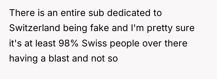 There is an entire sub dedicated to Switzerland being fake...
