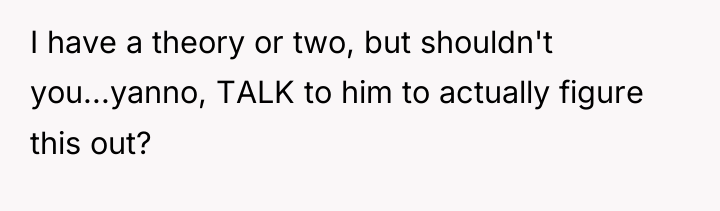 I have a theory or two, but shouldn't you...yanno, TALK...