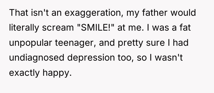 That isn't an exaggeration, my father would literally scream "SMILE!"...