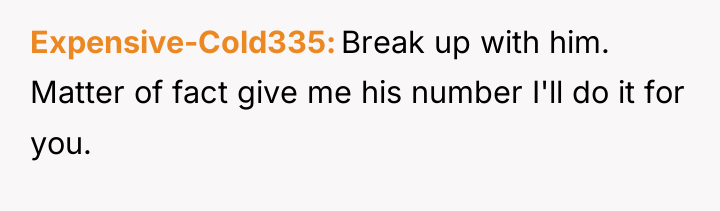 Expensive-Cold335 Break up with him. Matter of fact give me...