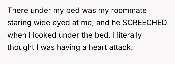 There under my bed was my roommate staring wide eyed...