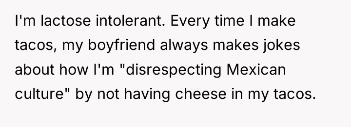 I'm lactose intolerant. Every time I make tacos, my boyfriend...