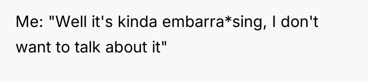 Me: "Well it's kinda embarra*sing, I don't want to talk...