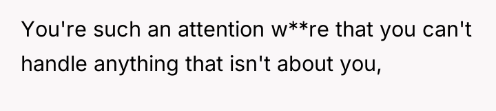 You're such an attention w**re that you can't handle anything...