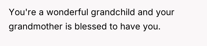 You're a wonderful grandchild and your grandmother is blessed to...