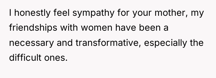 I honestly feel sympathy for your mother, my friendships with...