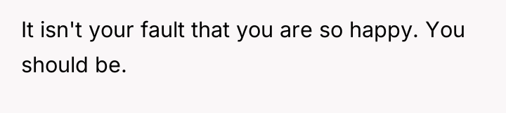 It isn't your fault that you are so happy. You...