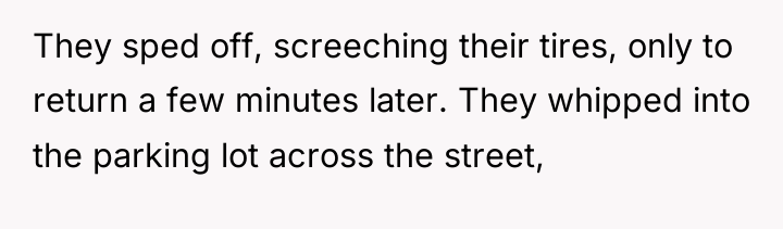 They sped off, screeching their tires, only to return a...