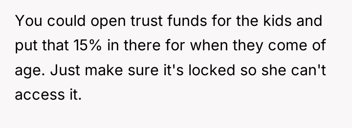 You could open trust funds for the kids and put...