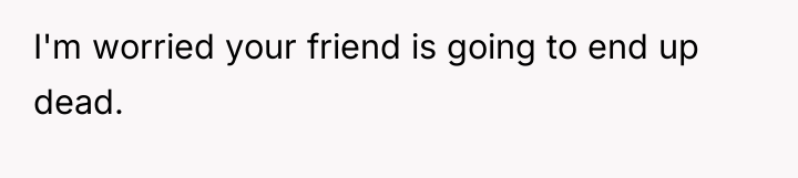 I'm worried your friend is going to end up dead.