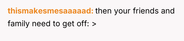 thismakesmesaaaaad then your friends and family need to get off:...