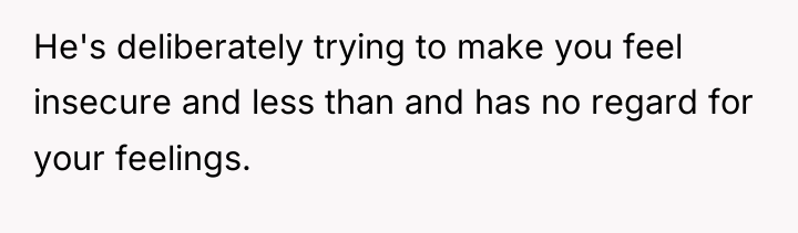 He's deliberately trying to make you feel insecure and less...