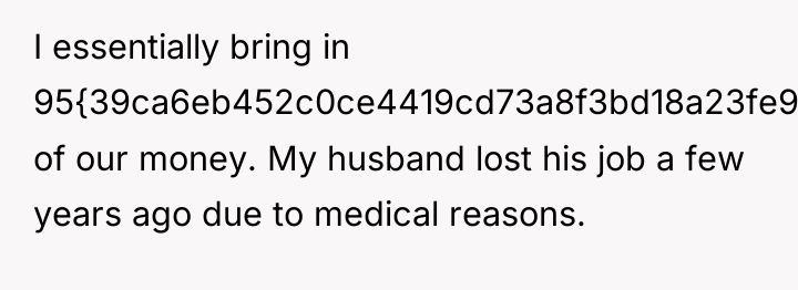 I essentially bring in 95{39ca6eb452c0ce4419cd73a8f3bd18a23fe95ab4febb092bc2ab1b542eeea82f} of our money. My husband...