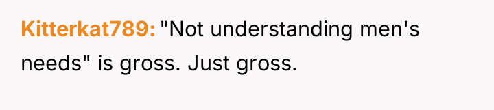 Kitterkat789 "Not understanding men's needs" is gross. Just gross.