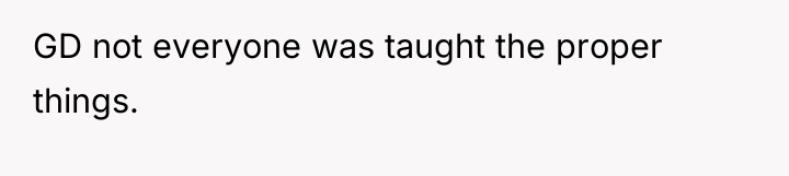GD not everyone was taught the proper things.