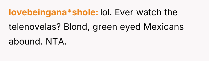 lovebeingana*shole lol. Ever watch the telenovelas? Blond, green eyed Mexicans...