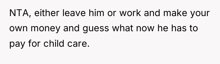 NTA, either leave him or work and make your own...