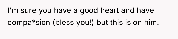 I'm sure you have a good heart and have compa*sion...