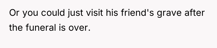 Or you could just visit his friend's grave after the...