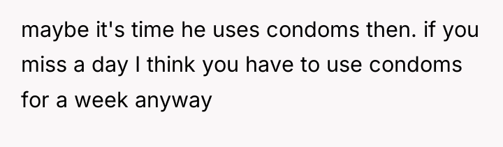 maybe it's time he uses condoms then. if you miss...