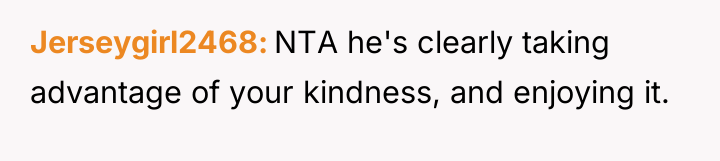 Jerseygirl2468 NTA he's clearly taking advantage of your kindness, and...