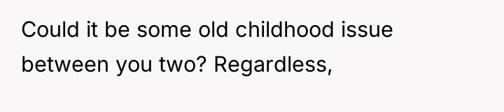 Could it be some old childhood issue between you two?...