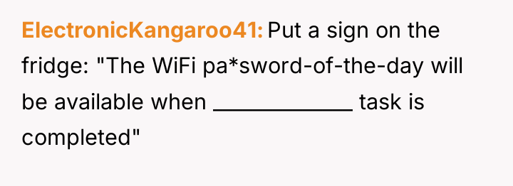 ElectronicKangaroo41 Put a sign on the fridge: "The WiFi pa*sword-of-the-day...