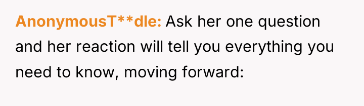 AnonymousT**dle Ask her one question and her reaction will tell...