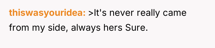 thiswasyouridea >It's never really came from my side, always hers...