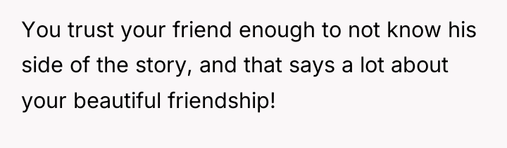 You trust your friend enough to not know his side...