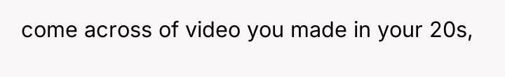 come across of video you made in your 20s,