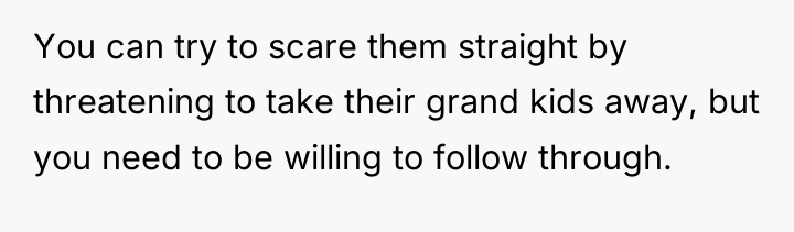 You can try to scare them straight by threatening to...