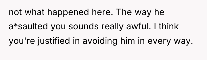 not what happened here. The way he a*saulted you sounds...