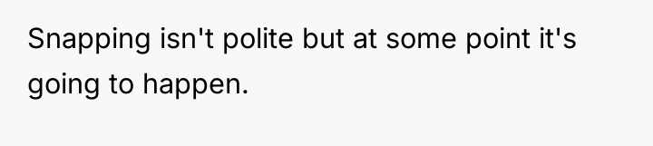 Snapping isn't polite but at some point it's going to...