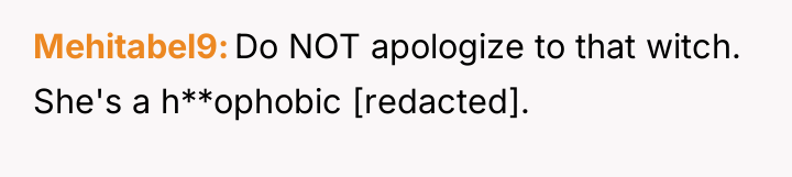 Mehitabel9 Do NOT apologize to that witch. She's a h**ophobic...
