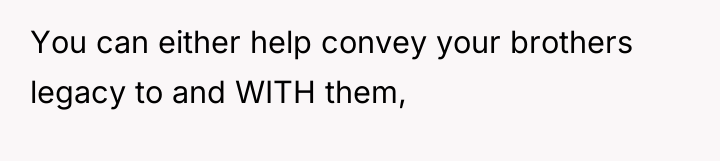 You can either help convey your brothers legacy to and...