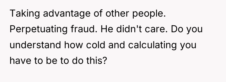 Taking advantage of other people. Perpetuating fraud. He didn't care....
