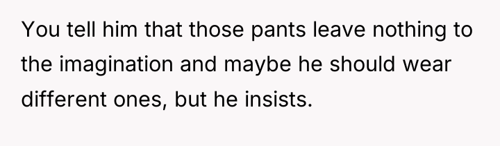 You tell him that those pants leave nothing to the...