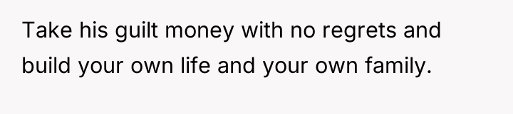 Take his guilt money with no regrets and build your...